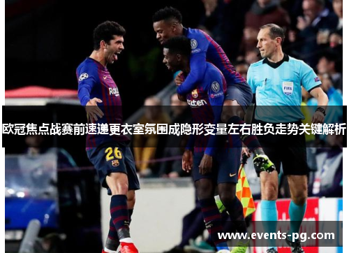 欧冠焦点战赛前速递更衣室氛围成隐形变量左右胜负走势关键解析