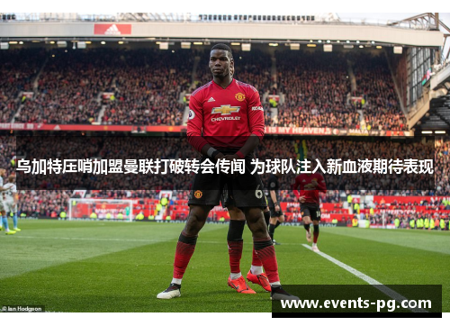 乌加特压哨加盟曼联打破转会传闻 为球队注入新血液期待表现