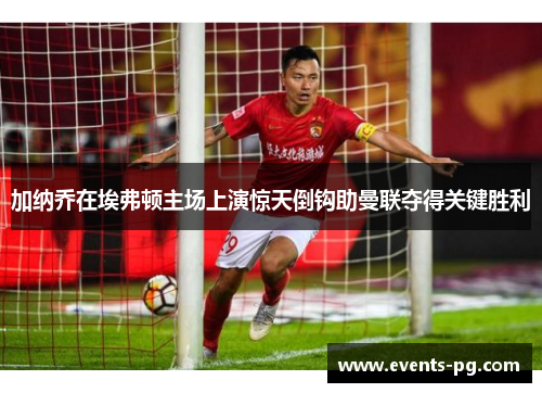 加纳乔在埃弗顿主场上演惊天倒钩助曼联夺得关键胜利 加纳乔在埃弗顿主场上演惊天倒钩助曼联夺得关键胜利