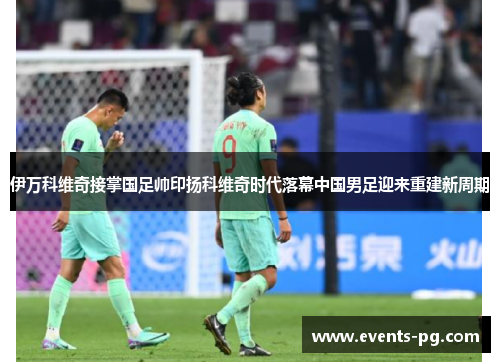 伊万科维奇接掌国足帅印扬科维奇时代落幕中国男足迎来重建新周期