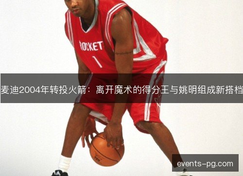 麦迪2004年转投火箭：离开魔术的得分王与姚明组成新搭档